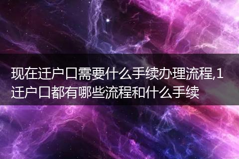 现在迁户口需要什么手续办理流程,1 迁户口都有哪些流程和什么手续