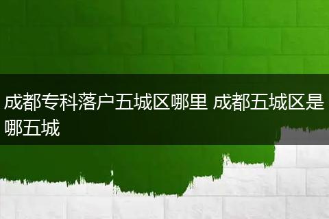 成都专科落户五城区哪里 成都五城区是哪五城