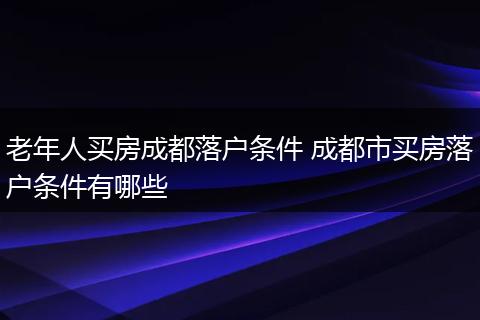 老年人买房成都落户条件 成都市买房落户条件有哪些
