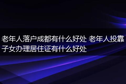 老年人落户成都有什么好处 老年人投靠子女办理居住证有什么好处