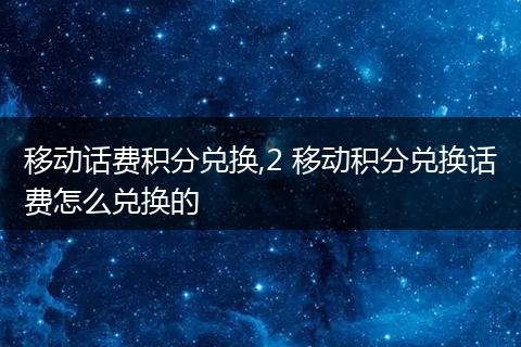 移动话费积分兑换,2 移动积分兑换话费怎么兑换的