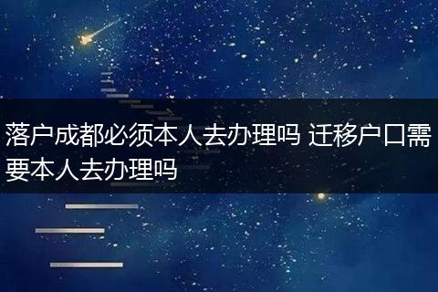 落户成都必须本人去办理吗 迁移户口需要本人去办理吗