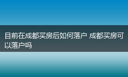 目前在成都买房后如何落户 成都买房可以落户吗