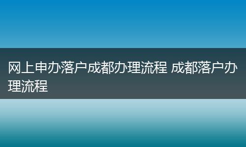 网上申办落户成都办理流程 成都落户办理流程