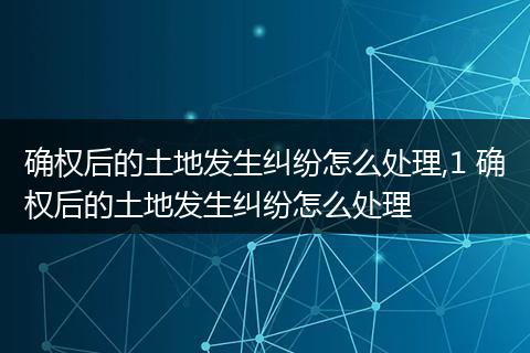 确权后的土地发生纠纷怎么处理,1 确权后的土地发生纠纷怎么处理