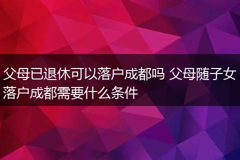 父母已退休可以落户成都吗 父母随子女落户成都需要什么条件