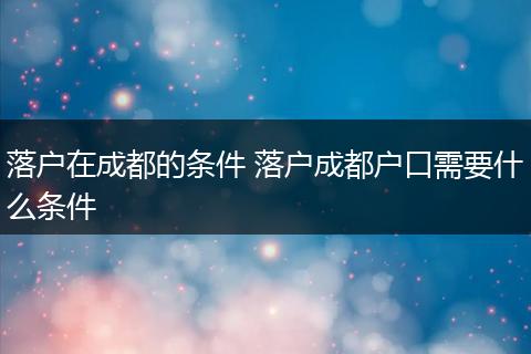 落户在成都的条件 落户成都户口需要什么条件