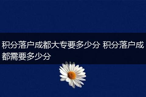 积分落户成都大专要多少分 积分落户成都需要多少分