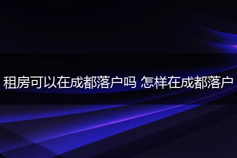 租房可以在成都落户吗 怎样在成都落户