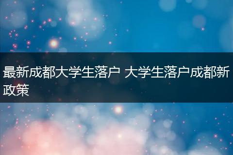 最新成都大学生落户 大学生落户成都新政策