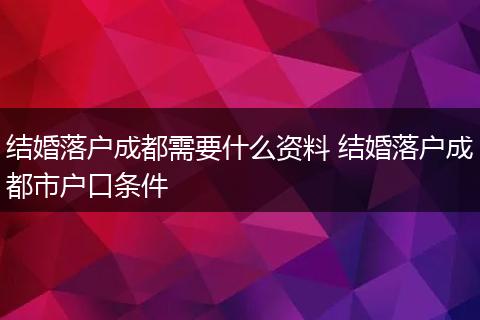 结婚落户成都需要什么资料 结婚落户成都市户口条件