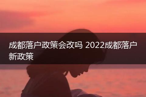 成都落户政策会改吗 2022成都落户新政策