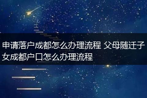 申请落户成都怎么办理流程 父母随迁子女成都户口怎么办理流程