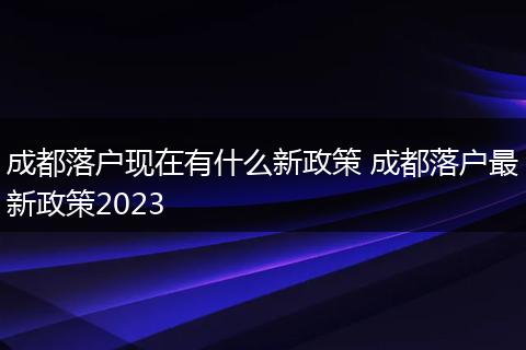 成都落户现在有什么新政策 成都落户最新政策2023