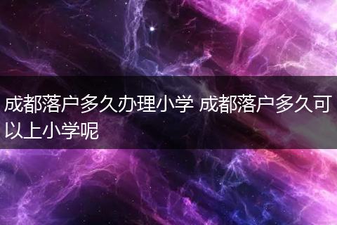 成都落户多久办理小学 成都落户多久可以上小学呢