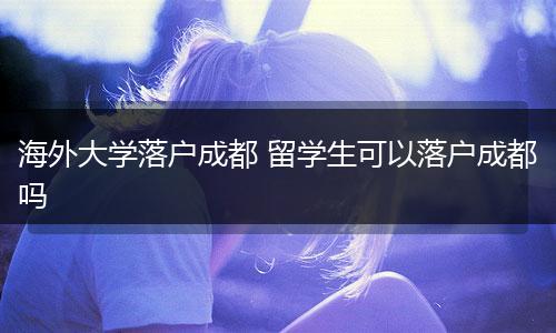 海外大学落户成都 留学生可以落户成都吗