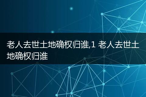 老人去世土地确权归谁,1 老人去世土地确权归谁
