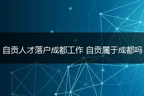 自贡人才落户成都工作 自贡属于成都吗