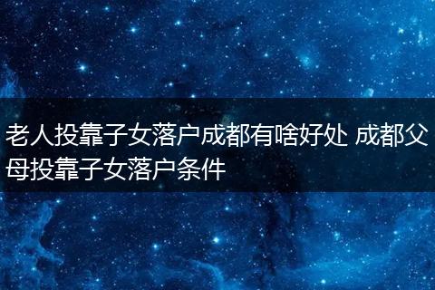 老人投靠子女落户成都有啥好处 成都父母投靠子女落户条件