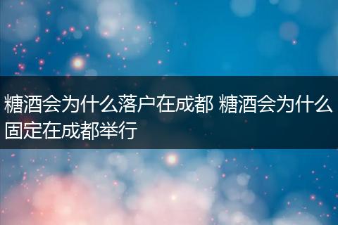 糖酒会为什么落户在成都 糖酒会为什么固定在成都举行