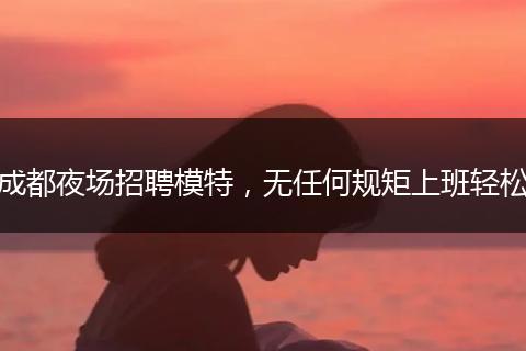 成都夜场招聘模特，无任何规矩上班轻松