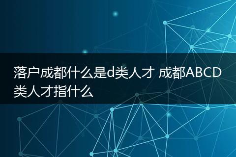 落户成都什么是d类人才 成都ABCD类人才指什么