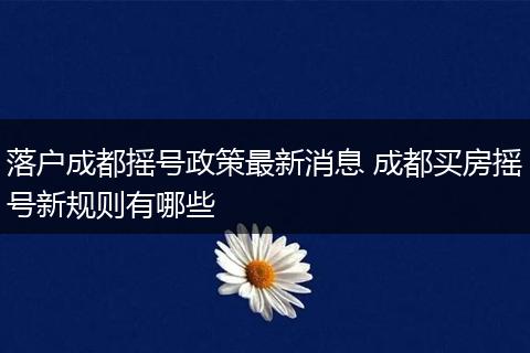 落户成都摇号政策最新消息 成都买房摇号新规则有哪些