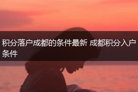 积分落户成都的条件最新 成都积分入户条件