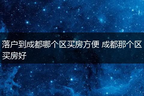 落户到成都哪个区买房方便 成都那个区买房好