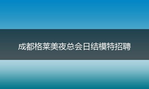 成都格莱美夜总会日结模特招聘