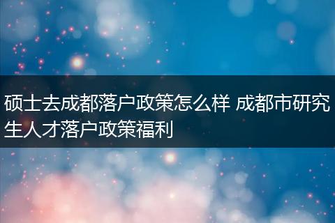 硕士去成都落户政策怎么样 成都市研究生人才落户政策福利