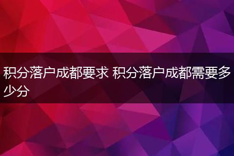 积分落户成都要求 积分落户成都需要多少分
