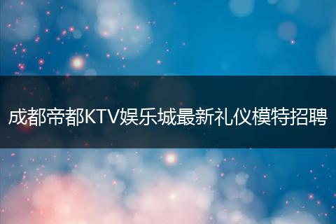 成都帝都KTV娱乐城最新礼仪模特招聘