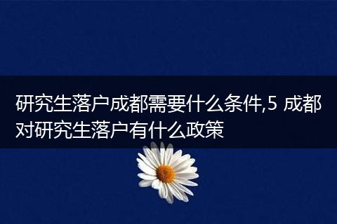 研究生落户成都需要什么条件,5 成都对研究生落户有什么政策
