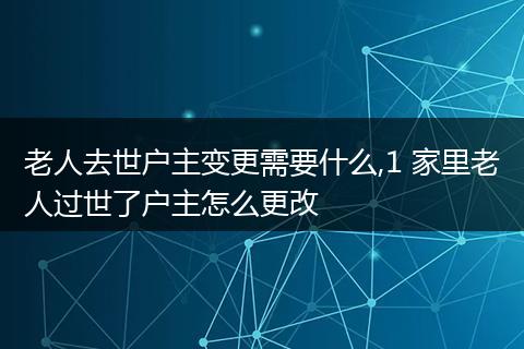 老人去世户主变更需要什么,1 家里老人过世了户主怎么更改