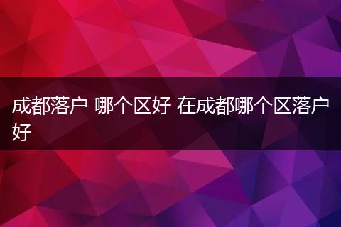 成都落户 哪个区好 在成都哪个区落户好