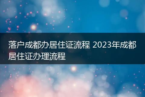 落户成都办居住证流程 2023年成都居住证办理流程