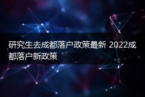 研究生去成都落户政策最新 2022成都落户新政策