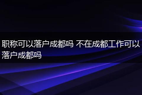 职称可以落户成都吗 不在成都工作可以落户成都吗