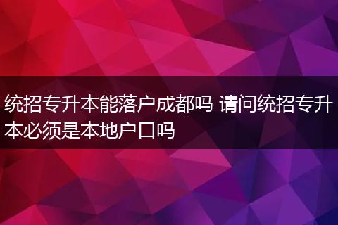 统招专升本能落户成都吗 请问统招专升本必须是本地户口吗