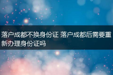 落户成都不换身份证 落户成都后需要重新办理身份证吗