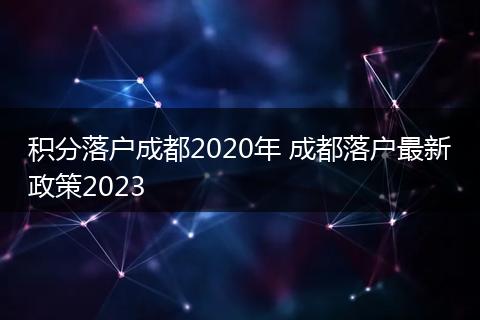 积分落户成都2020年 成都落户最新政策2023