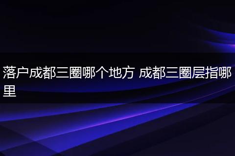 落户成都三圈哪个地方 成都三圈层指哪里