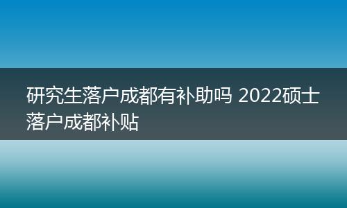 研究生落户成都有补助吗 2022硕士落户成都补贴