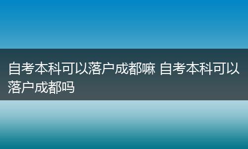 自考本科可以落户成都嘛 自考本科可以落户成都吗