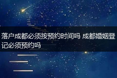 落户成都必须按预约时间吗 成都婚姻登记必须预约吗