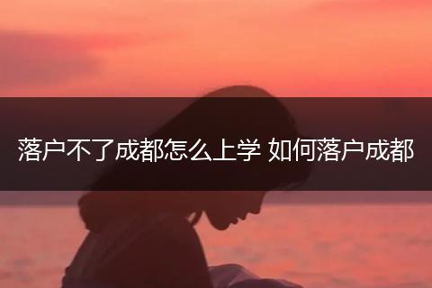 落户不了成都怎么上学 如何落户成都