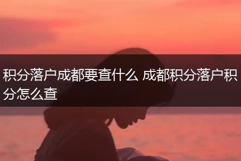 积分落户成都要查什么 成都积分落户积分怎么查
