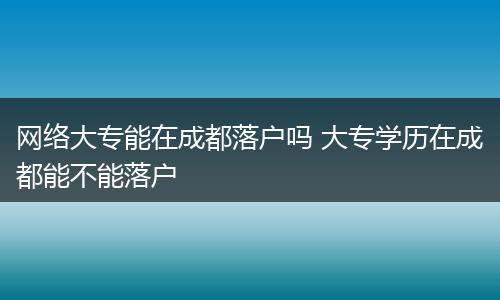 网络大专能在成都落户吗 大专学历在成都能不能落户