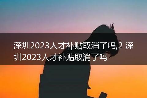 深圳2023人才补贴取消了吗,2 深圳2023人才补贴取消了吗